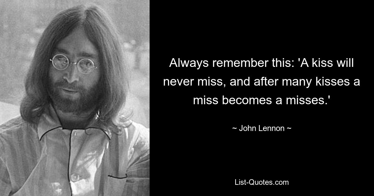 Always remember this: 'A kiss will never miss, and after many kisses a miss becomes a misses.' — © John Lennon