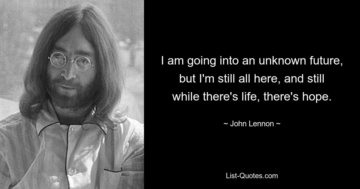 I am going into an unknown future, but I'm still all here, and still while there's life, there's hope. — © John Lennon