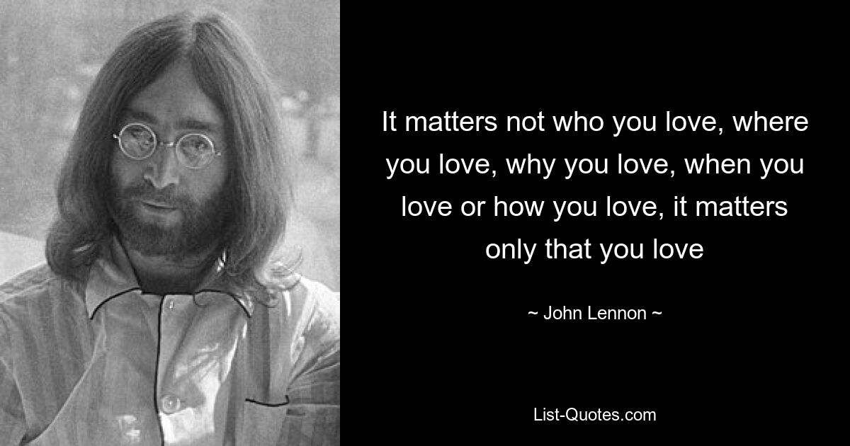 It matters not who you love, where you love, why you love, when you love or how you love, it matters only that you love — © John Lennon