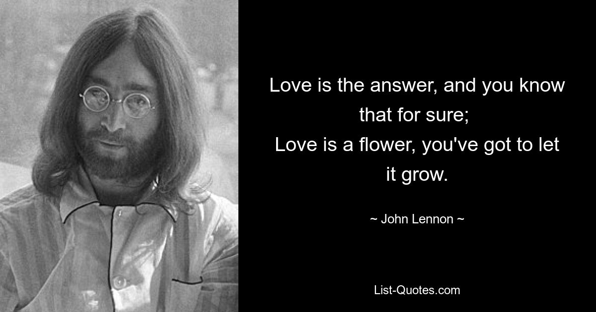 Love is the answer, and you know that for sure; 
Love is a flower, you've got to let it grow. — © John Lennon