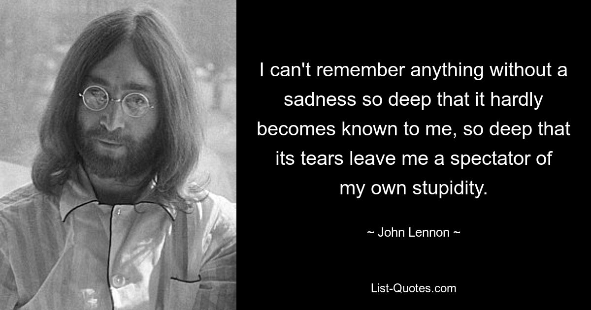 I can't remember anything without a sadness so deep that it hardly becomes known to me, so deep that its tears leave me a spectator of my own stupidity. — © John Lennon