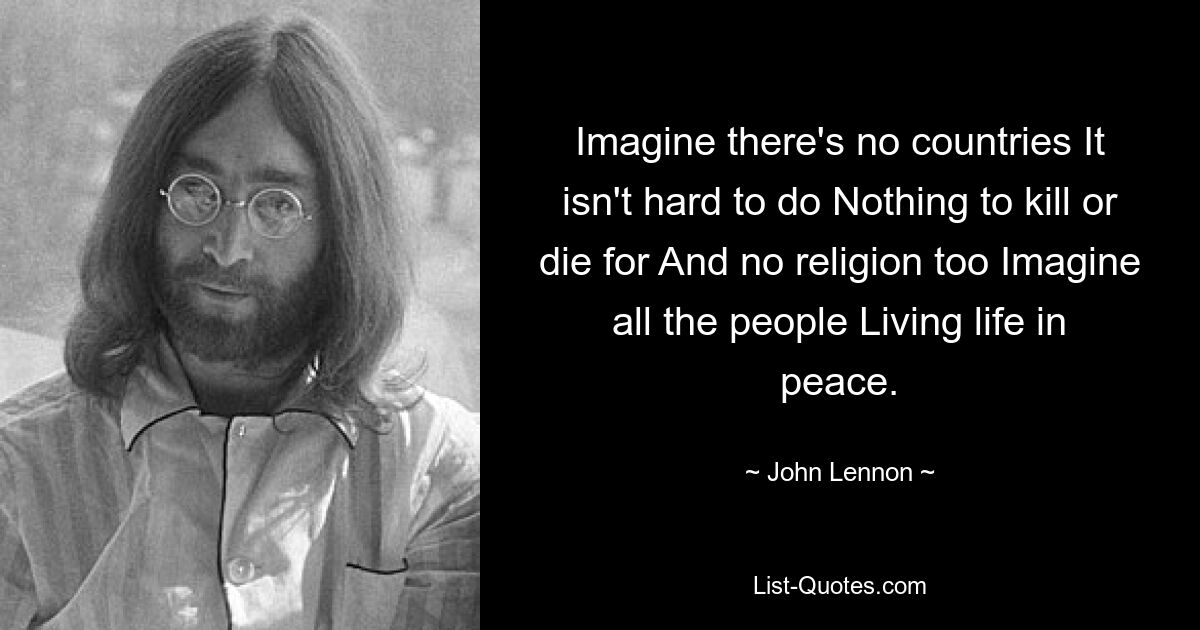 Imagine there's no countries It isn't hard to do Nothing to kill or die for And no religion too Imagine all the people Living life in peace. — © John Lennon