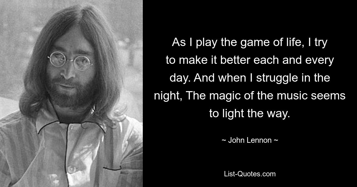 As I play the game of life, I try to make it better each and every day. And when I struggle in the night, The magic of the music seems to light the way. — © John Lennon