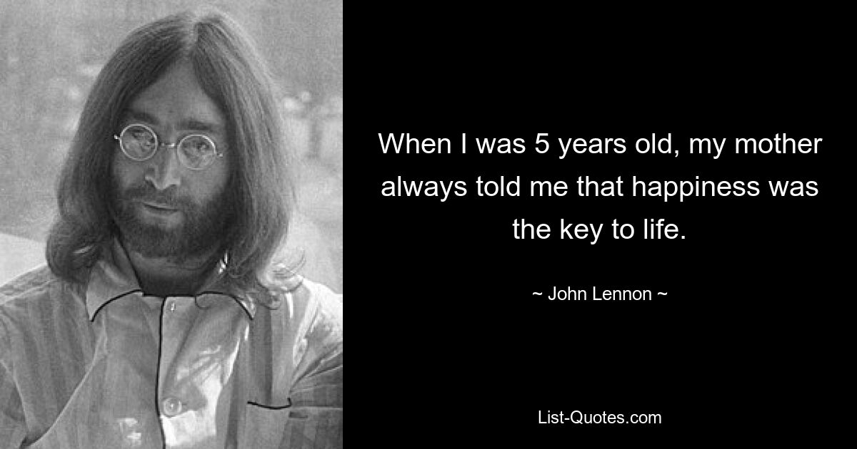 When I was 5 years old, my mother always told me that happiness was the key to life. — © John Lennon