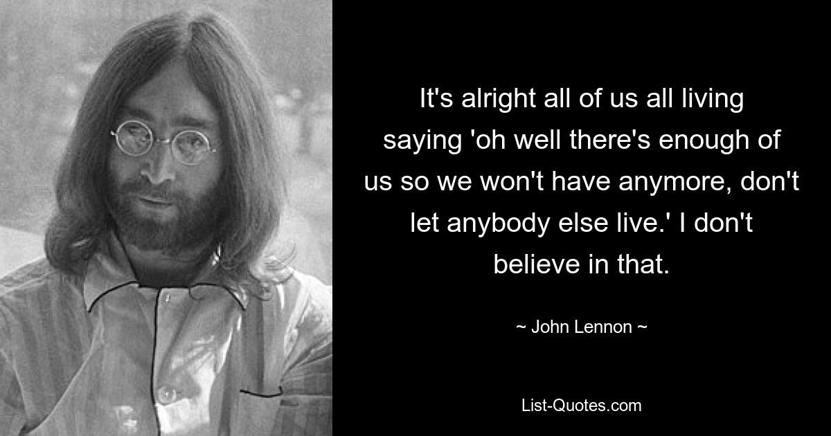 It's alright all of us all living saying 'oh well there's enough of us so we won't have anymore, don't let anybody else live.' I don't believe in that. — © John Lennon