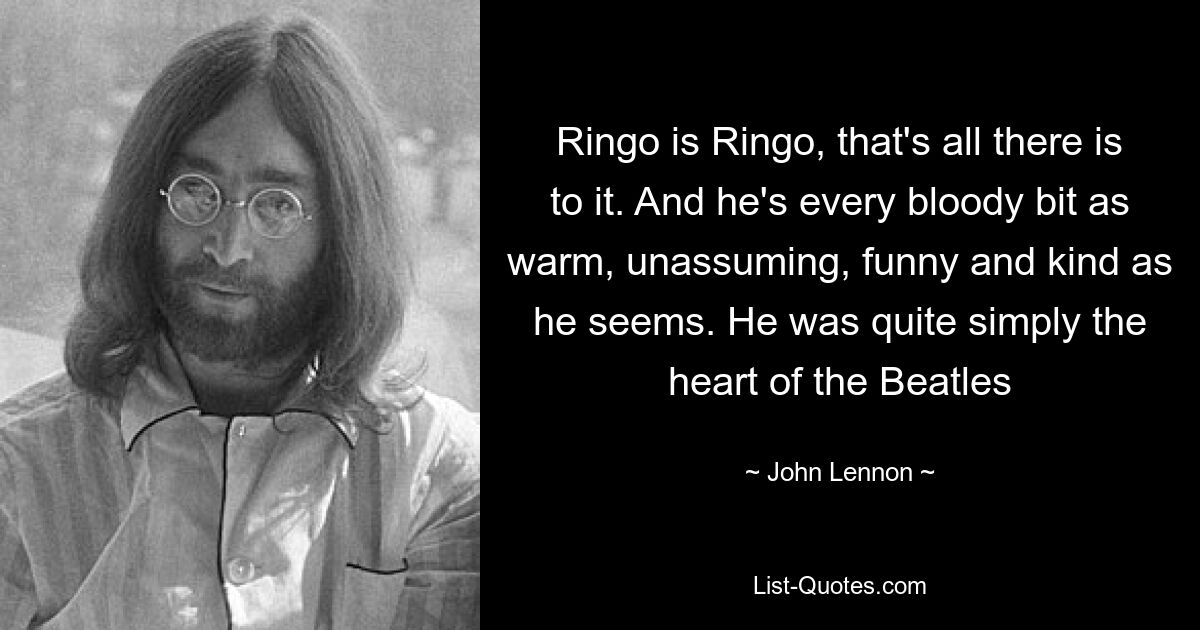 Ringo is Ringo, that's all there is to it. And he's every bloody bit as warm, unassuming, funny and kind as he seems. He was quite simply the heart of the Beatles — © John Lennon