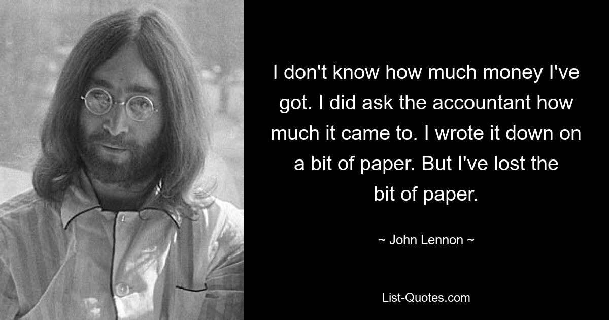 I don't know how much money I've got. I did ask the accountant how much it came to. I wrote it down on a bit of paper. But I've lost the bit of paper. — © John Lennon