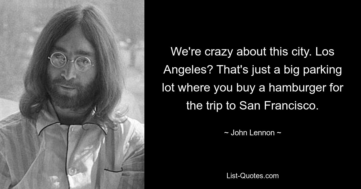 We're crazy about this city. Los Angeles? That's just a big parking lot where you buy a hamburger for the trip to San Francisco. — © John Lennon