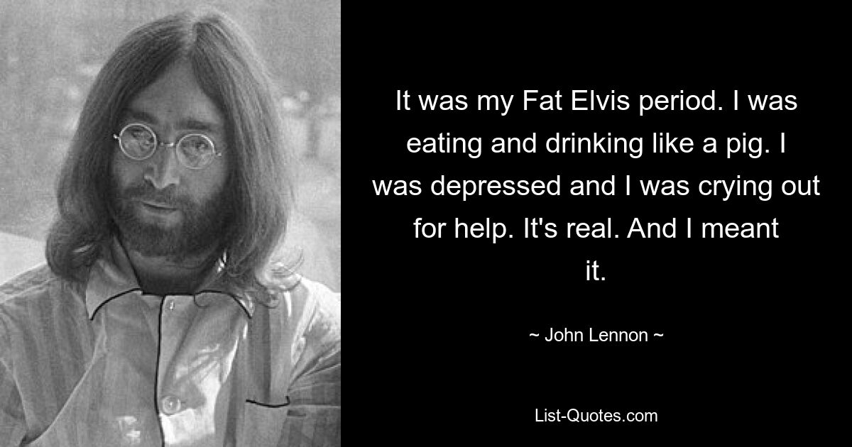 It was my Fat Elvis period. I was eating and drinking like a pig. I was depressed and I was crying out for help. It's real. And I meant it. — © John Lennon