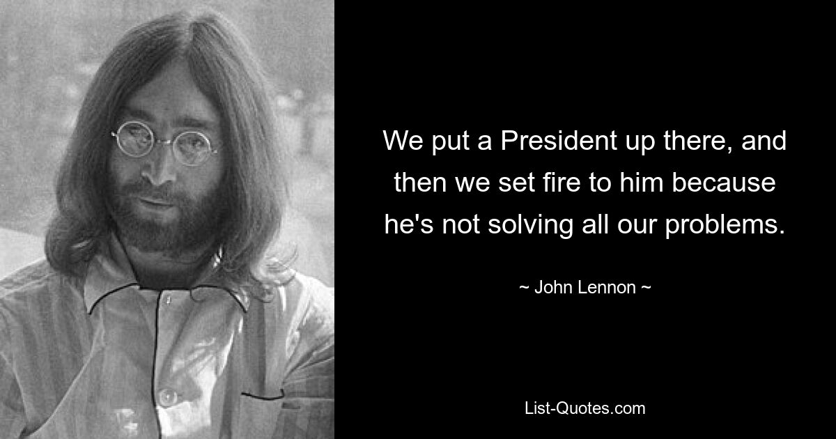 We put a President up there, and then we set fire to him because he's not solving all our problems. — © John Lennon