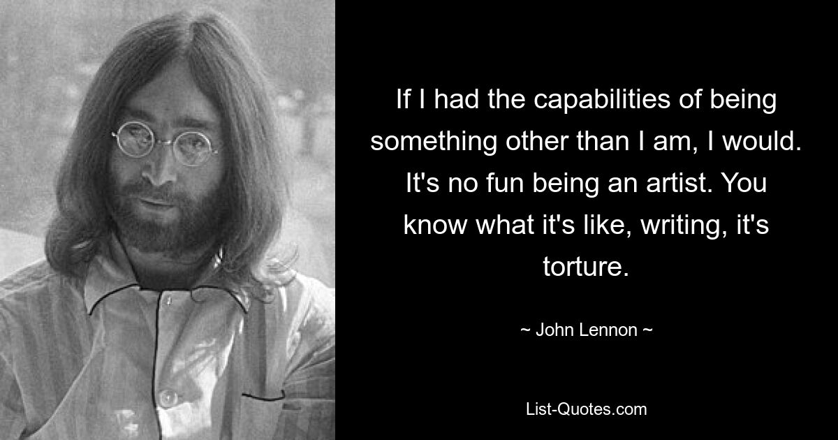 If I had the capabilities of being something other than I am, I would. It's no fun being an artist. You know what it's like, writing, it's torture. — © John Lennon