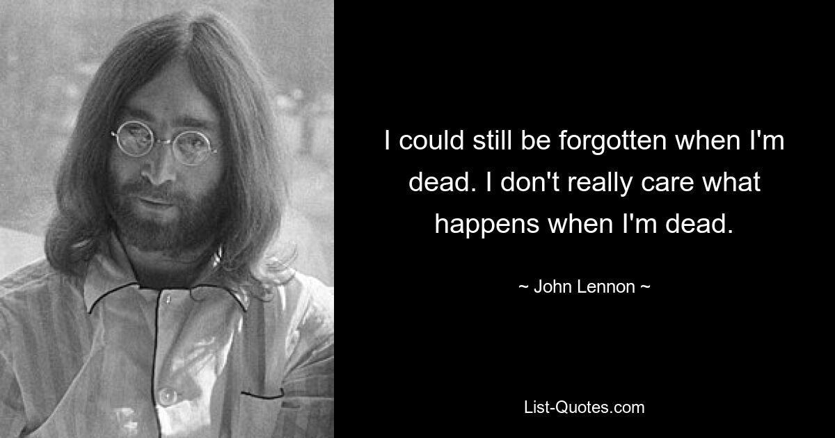 I could still be forgotten when I'm dead. I don't really care what happens when I'm dead. — © John Lennon