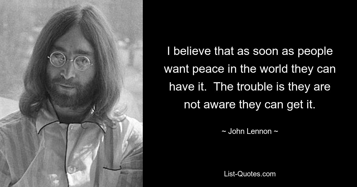 I believe that as soon as people want peace in the world they can have it.  The trouble is they are not aware they can get it. — © John Lennon