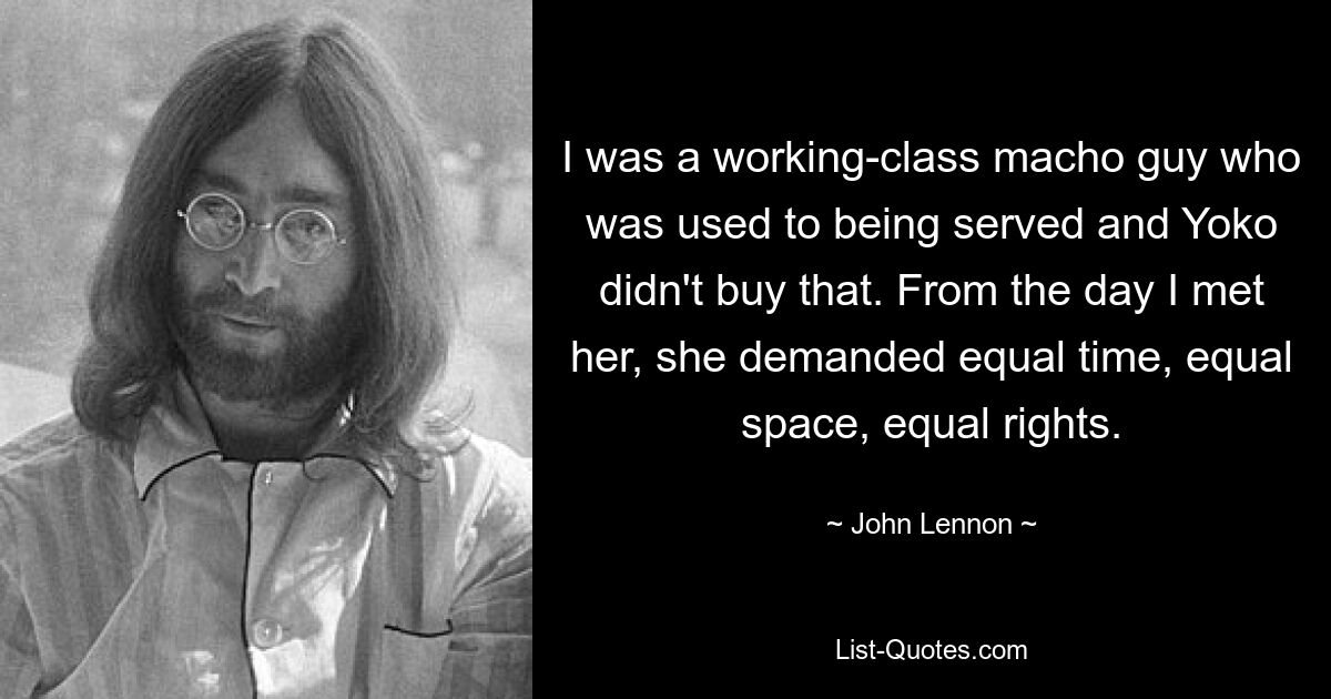 I was a working-class macho guy who was used to being served and Yoko didn't buy that. From the day I met her, she demanded equal time, equal space, equal rights. — © John Lennon