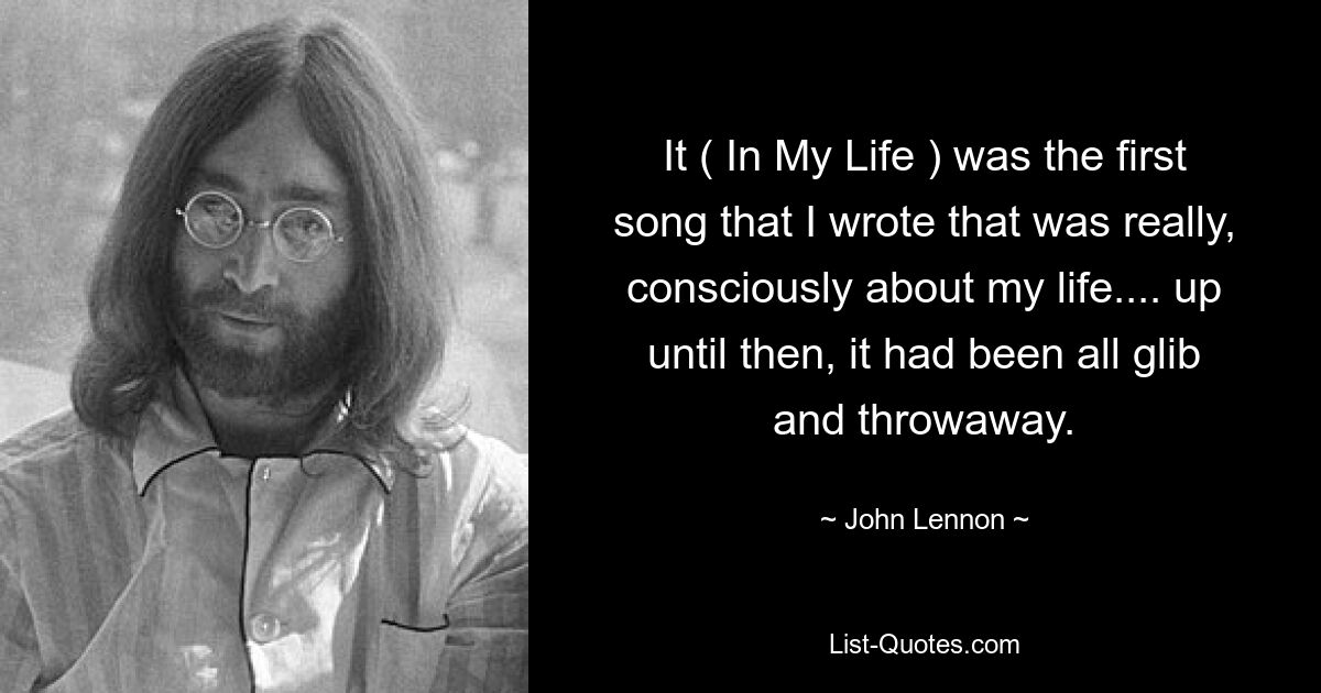 It ( In My Life ) was the first song that I wrote that was really, consciously about my life.... up until then, it had been all glib and throwaway. — © John Lennon