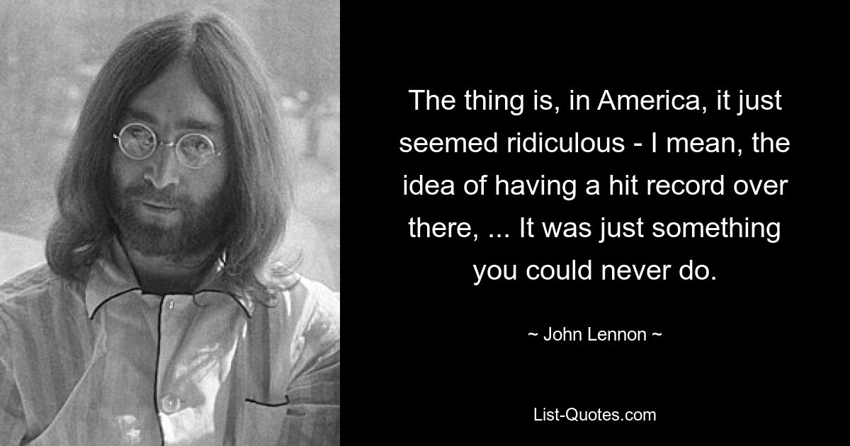 The thing is, in America, it just seemed ridiculous - I mean, the idea of having a hit record over there, ... It was just something you could never do. — © John Lennon