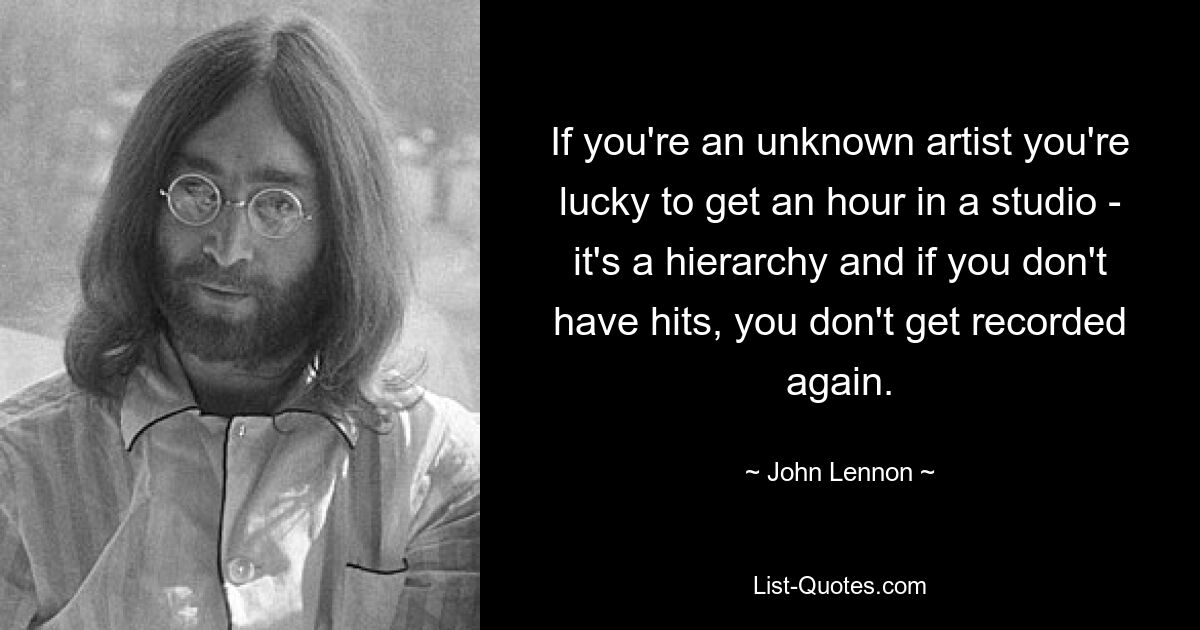 If you're an unknown artist you're lucky to get an hour in a studio - it's a hierarchy and if you don't have hits, you don't get recorded again. — © John Lennon