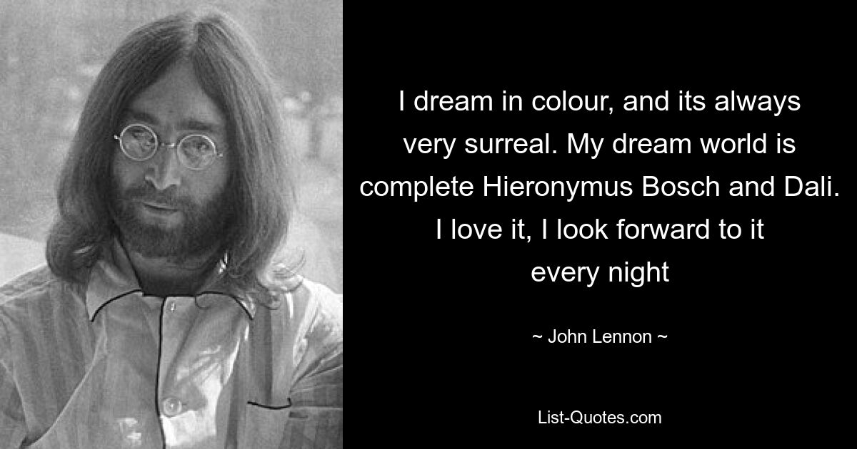 I dream in colour, and its always very surreal. My dream world is complete Hieronymus Bosch and Dali. I love it, I look forward to it every night — © John Lennon