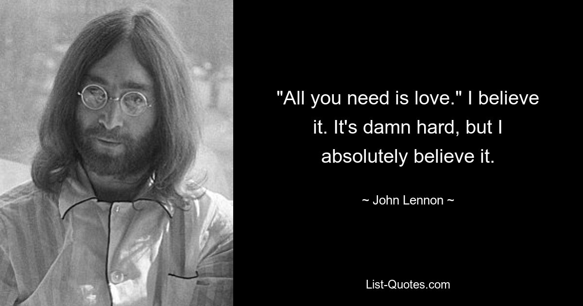 "All you need is love." I believe it. It's damn hard, but I absolutely believe it. — © John Lennon