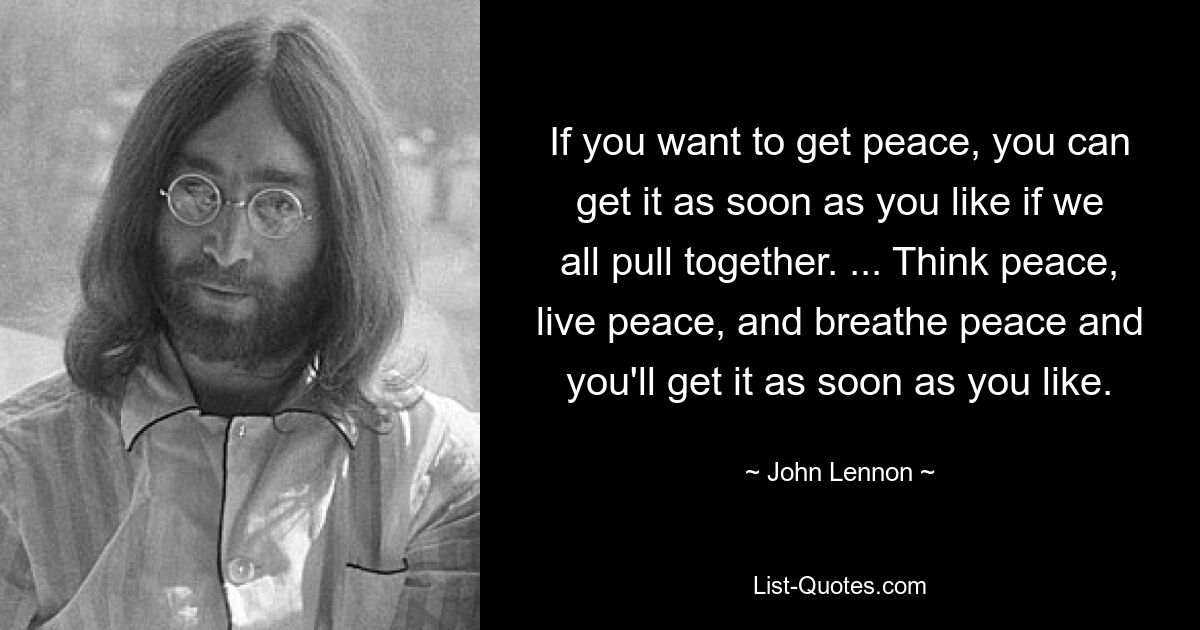 If you want to get peace, you can get it as soon as you like if we all pull together. ... Think peace, live peace, and breathe peace and you'll get it as soon as you like. — © John Lennon