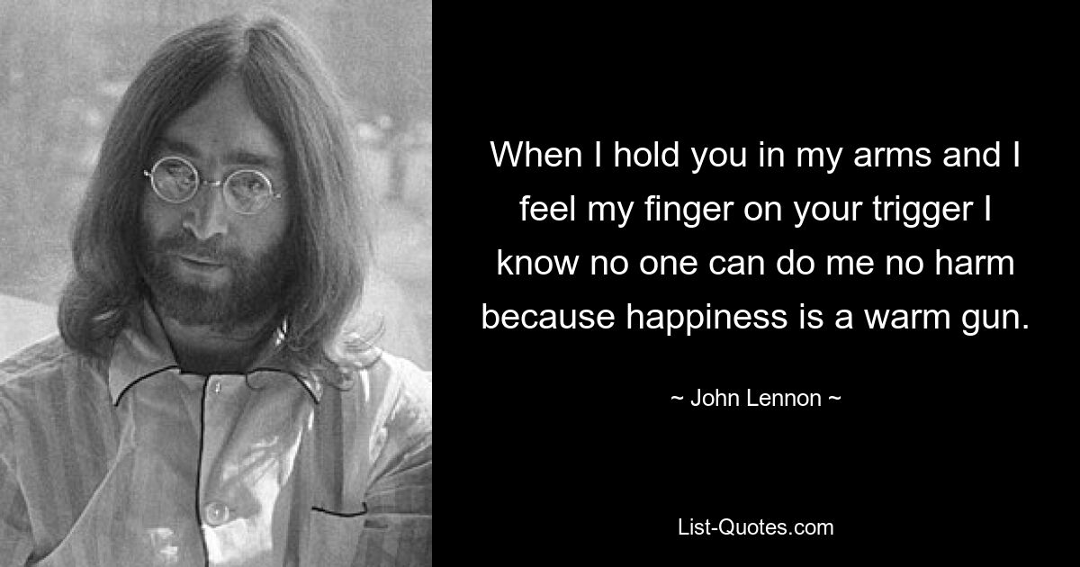 When I hold you in my arms and I feel my finger on your trigger I know no one can do me no harm because happiness is a warm gun. — © John Lennon