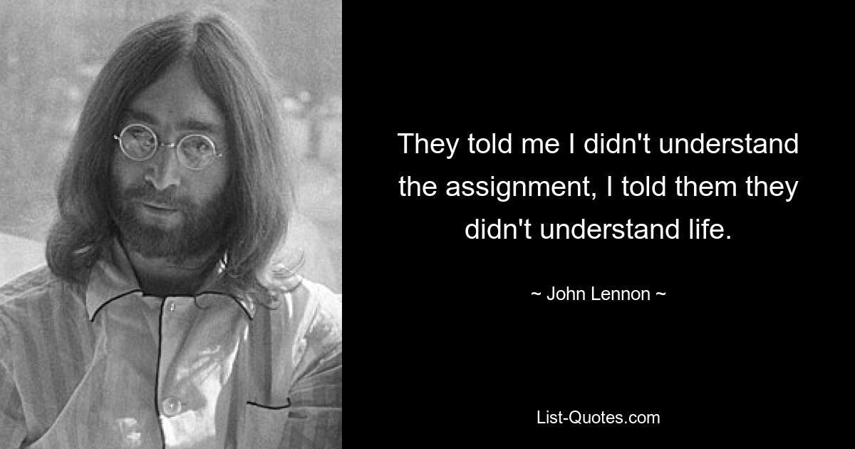 They told me I didn't understand the assignment, I told them they didn't understand life. — © John Lennon