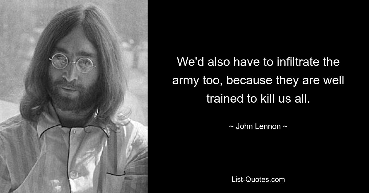 We'd also have to infiltrate the army too, because they are well trained to kill us all. — © John Lennon