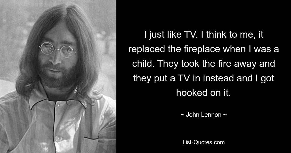 Ich mag einfach Fernsehen. Ich glaube, es hat den Kamin ersetzt, als ich ein Kind war. Sie haben das Feuer entfernt und stattdessen einen Fernseher eingebaut, und ich war süchtig danach. — © John Lennon 