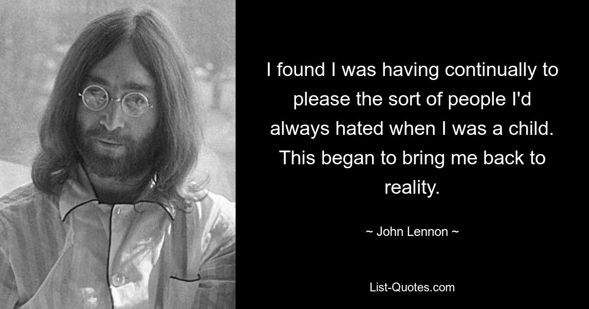 I found I was having continually to please the sort of people I'd always hated when I was a child. This began to bring me back to reality. — © John Lennon