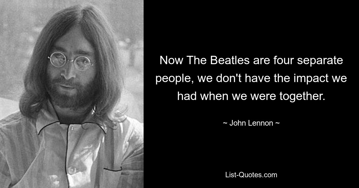 Now The Beatles are four separate people, we don't have the impact we had when we were together. — © John Lennon