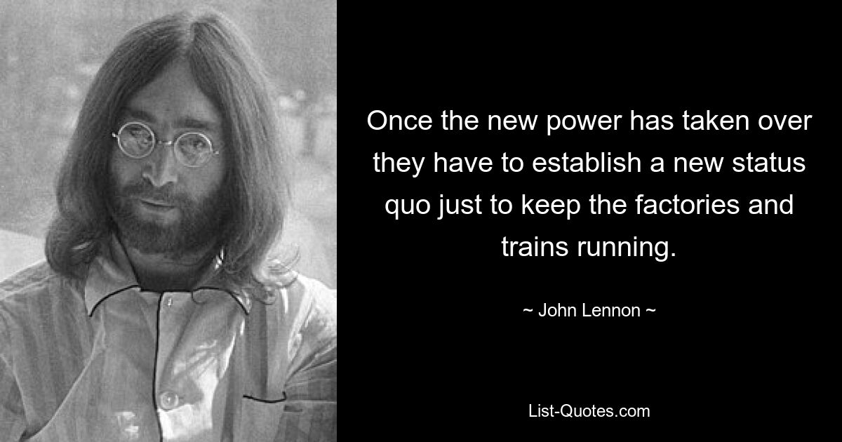 Once the new power has taken over they have to establish a new status quo just to keep the factories and trains running. — © John Lennon