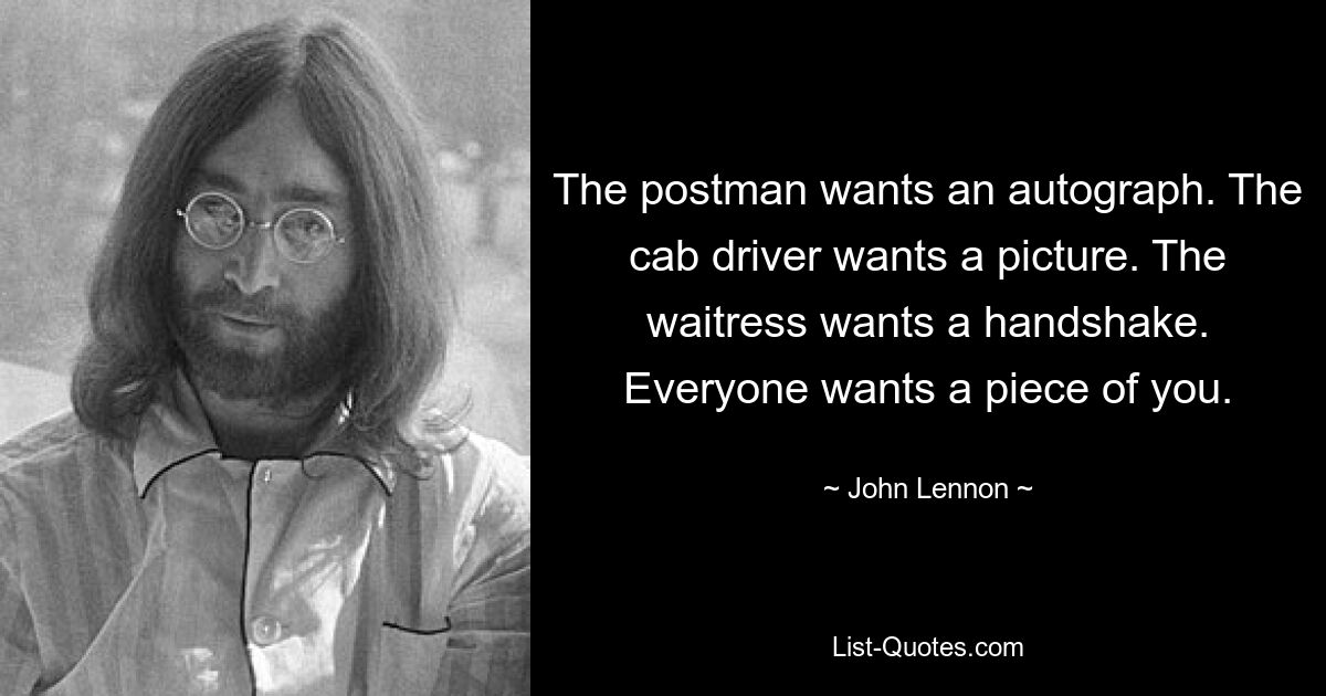 The postman wants an autograph. The cab driver wants a picture. The waitress wants a handshake. Everyone wants a piece of you. — © John Lennon