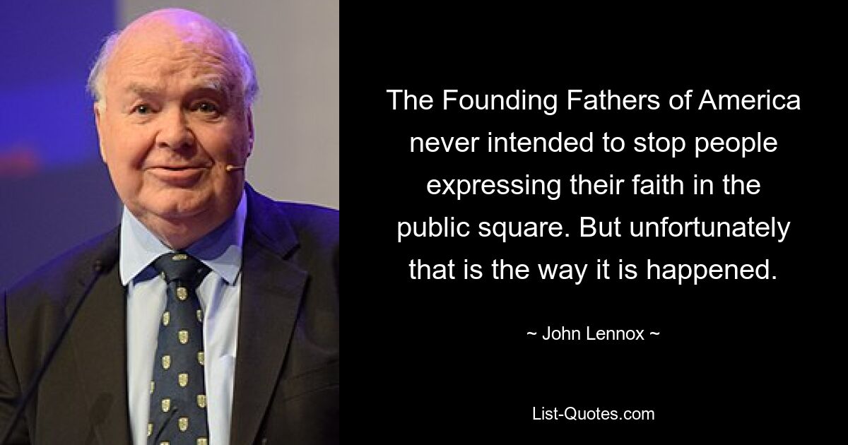 The Founding Fathers of America never intended to stop people expressing their faith in the public square. But unfortunately that is the way it is happened. — © John Lennox