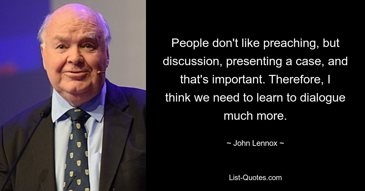 People don't like preaching, but discussion, presenting a case, and that's important. Therefore, I think we need to learn to dialogue much more. — © John Lennox