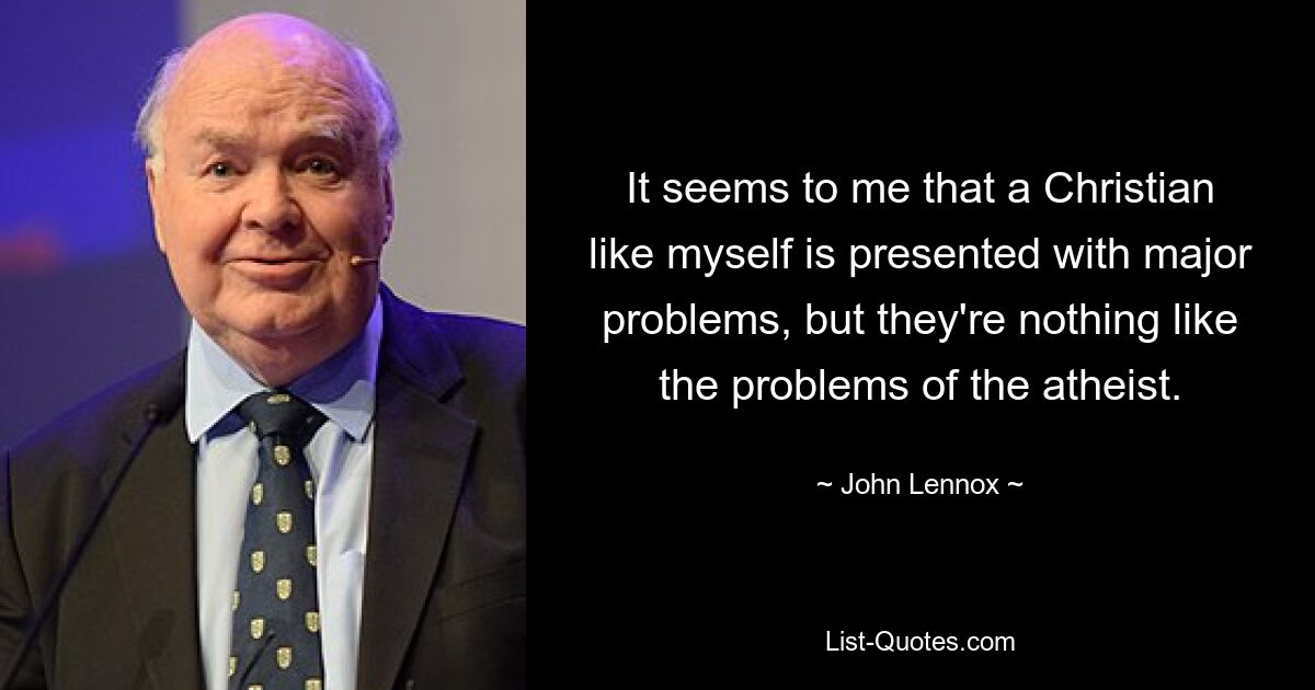 It seems to me that a Christian like myself is presented with major problems, but they're nothing like the problems of the atheist. — © John Lennox