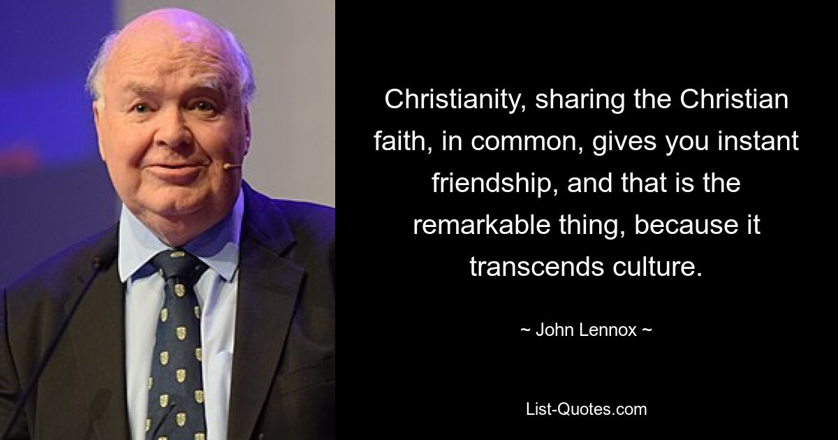 Christianity, sharing the Christian faith, in common, gives you instant friendship, and that is the remarkable thing, because it transcends culture. — © John Lennox