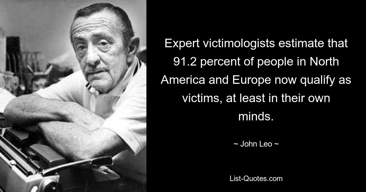 Expert victimologists estimate that 91.2 percent of people in North America and Europe now qualify as victims, at least in their own minds. — © John Leo