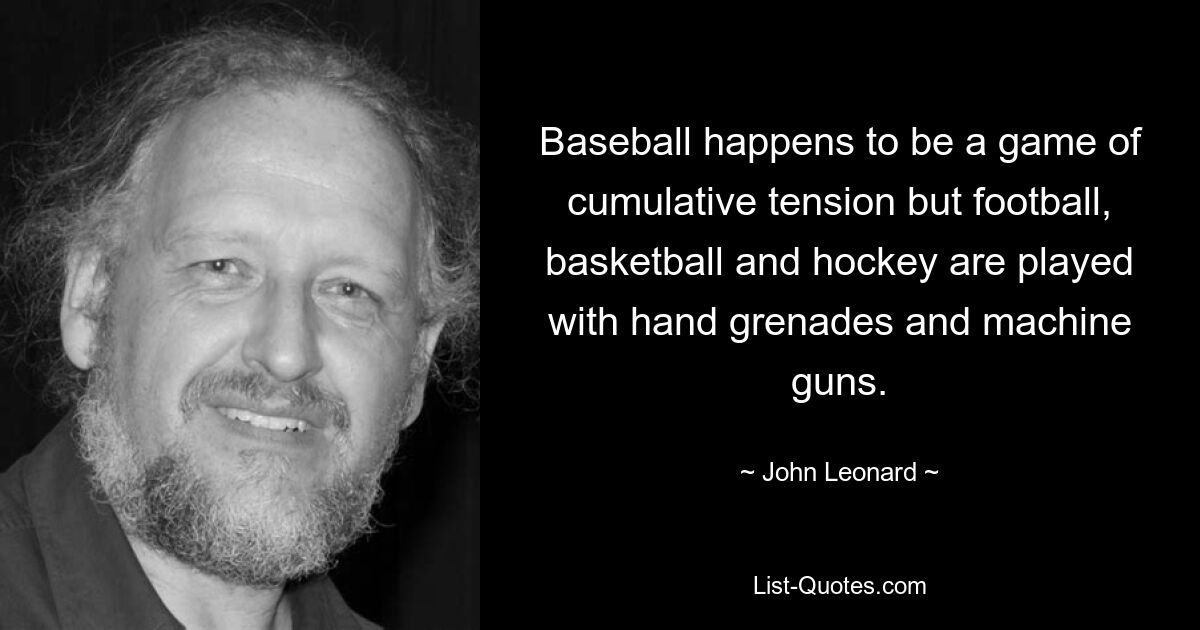 Baseball happens to be a game of cumulative tension but football, basketball and hockey are played with hand grenades and machine guns. — © John Leonard