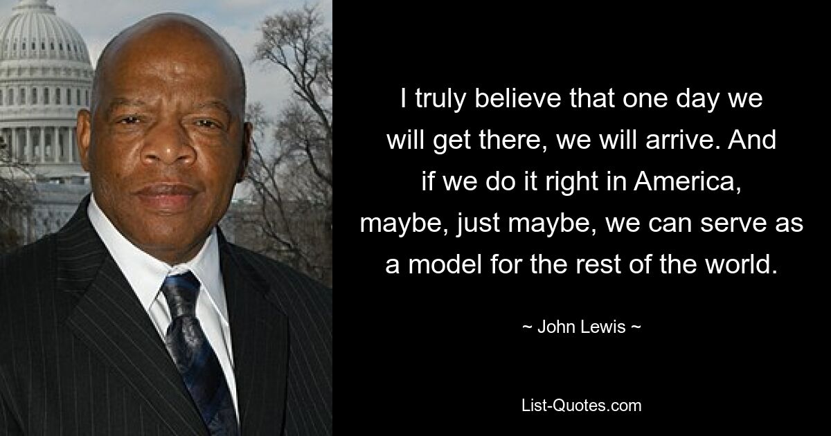 I truly believe that one day we will get there, we will arrive. And if we do it right in America, maybe, just maybe, we can serve as a model for the rest of the world. — © John Lewis