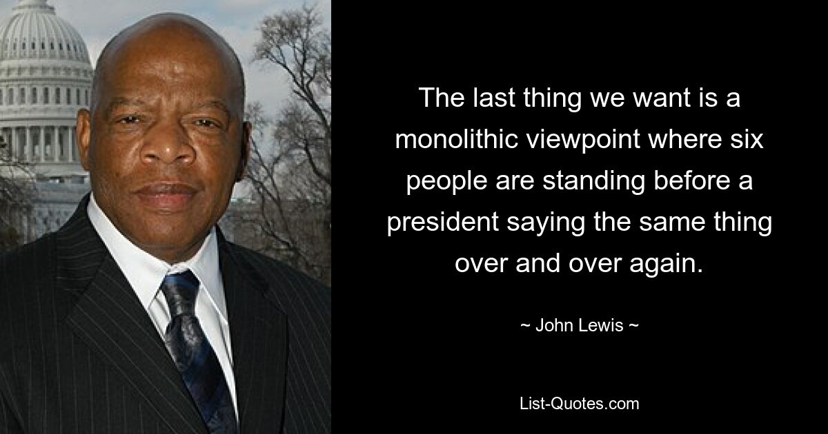 The last thing we want is a monolithic viewpoint where six people are standing before a president saying the same thing over and over again. — © John Lewis