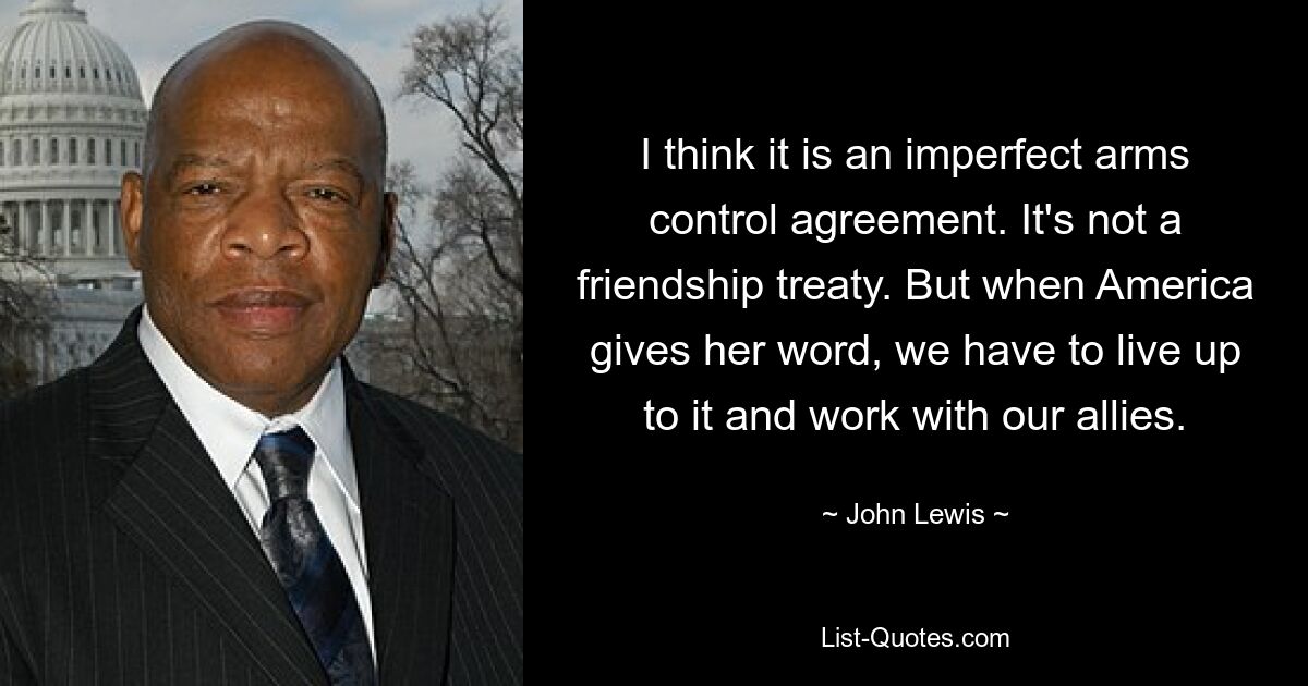 I think it is an imperfect arms control agreement. It's not a friendship treaty. But when America gives her word, we have to live up to it and work with our allies. — © John Lewis