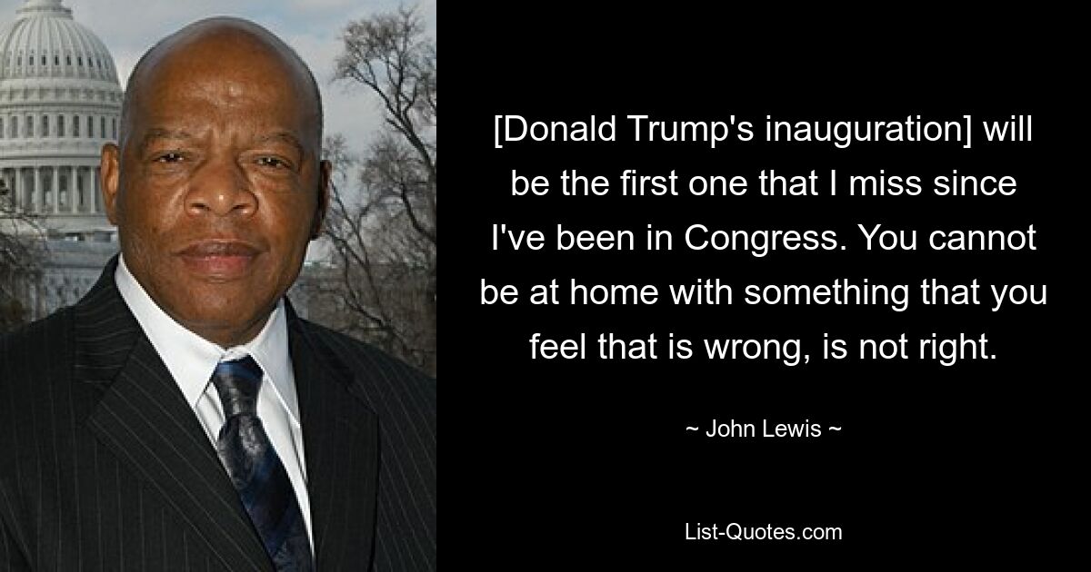 [Donald Trump's inauguration] will be the first one that I miss since I've been in Congress. You cannot be at home with something that you feel that is wrong, is not right. — © John Lewis