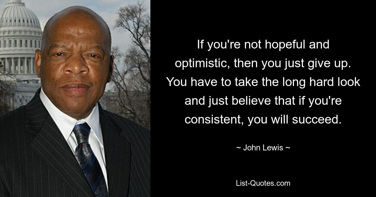 If you're not hopeful and optimistic, then you just give up. You have to take the long hard look and just believe that if you're consistent, you will succeed. — © John Lewis