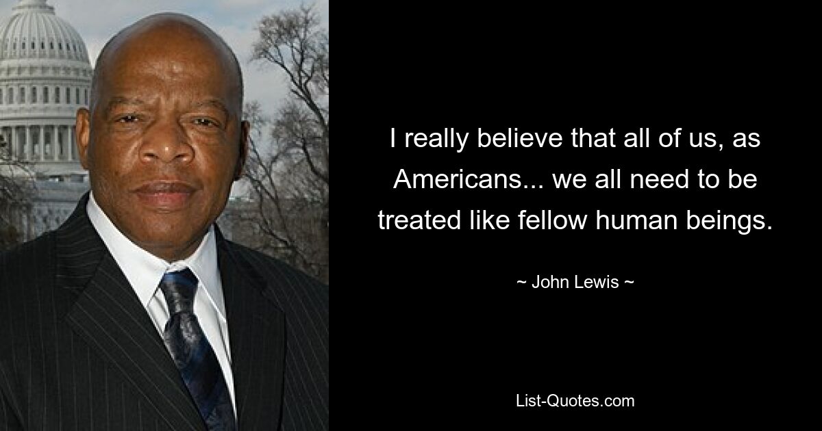 I really believe that all of us, as Americans... we all need to be treated like fellow human beings. — © John Lewis