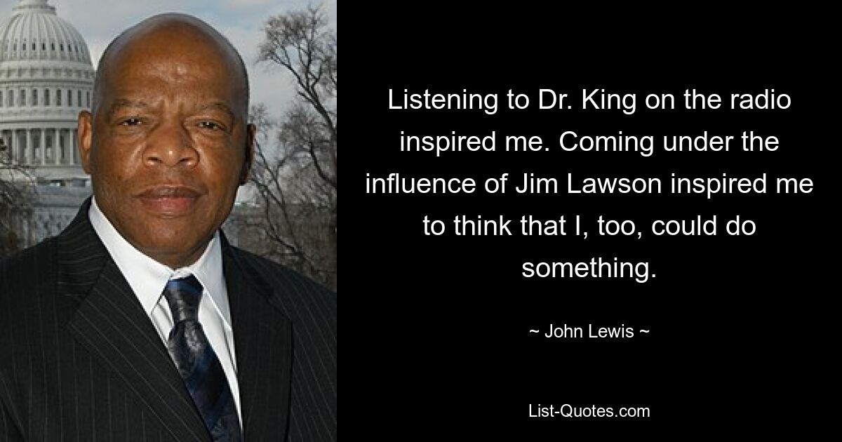 Listening to Dr. King on the radio inspired me. Coming under the influence of Jim Lawson inspired me to think that I, too, could do something. — © John Lewis