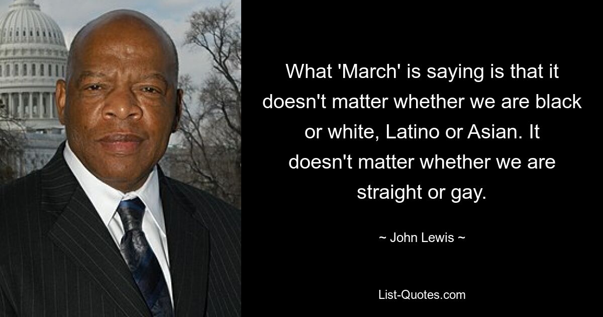 What 'March' is saying is that it doesn't matter whether we are black or white, Latino or Asian. It doesn't matter whether we are straight or gay. — © John Lewis