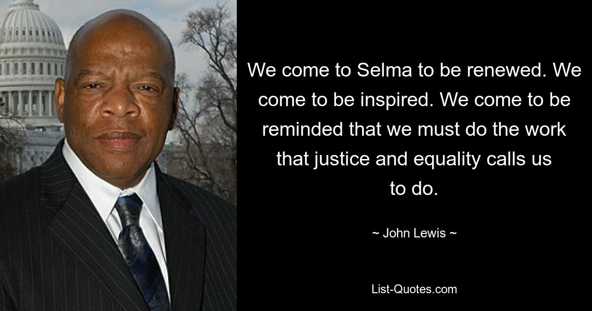 We come to Selma to be renewed. We come to be inspired. We come to be reminded that we must do the work that justice and equality calls us to do. — © John Lewis