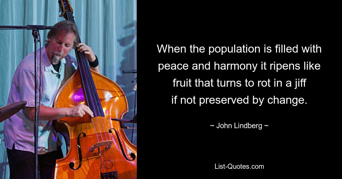 When the population is filled with peace and harmony it ripens like fruit that turns to rot in a jiff if not preserved by change. — © John Lindberg