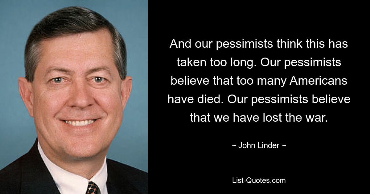 And our pessimists think this has taken too long. Our pessimists believe that too many Americans have died. Our pessimists believe that we have lost the war. — © John Linder