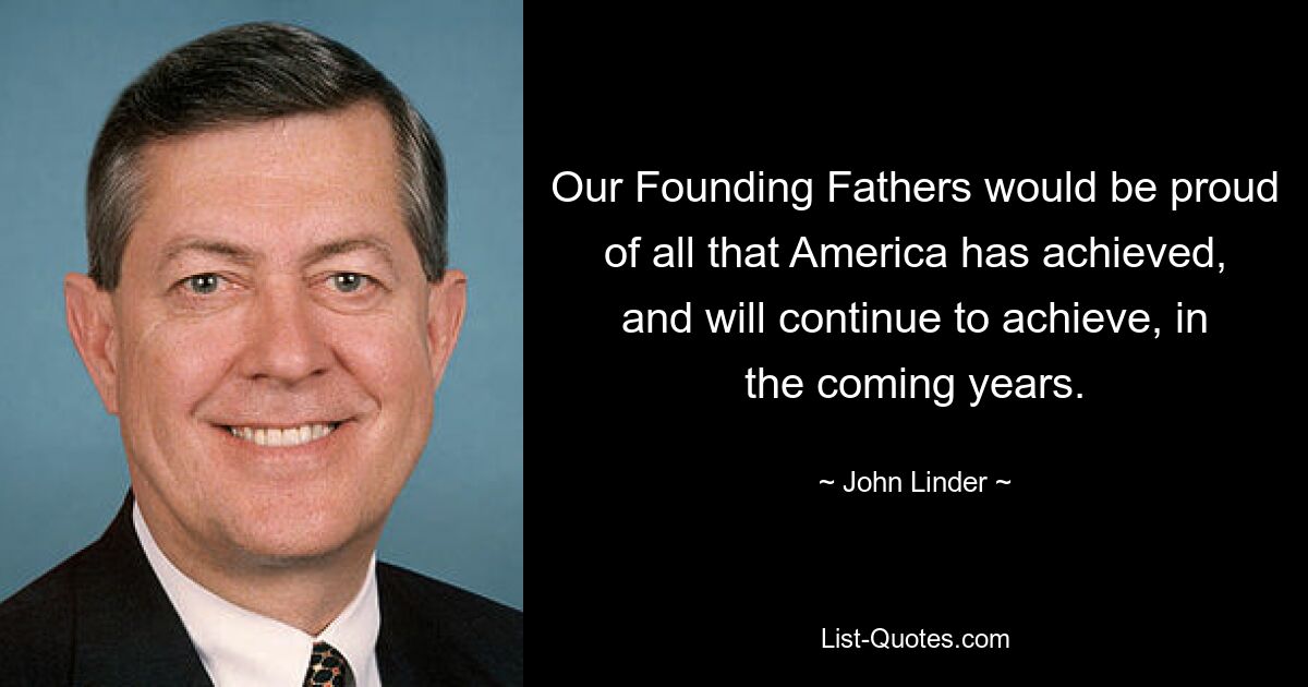 Our Founding Fathers would be proud of all that America has achieved, and will continue to achieve, in the coming years. — © John Linder